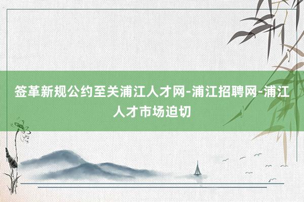 签革新规公约至关浦江人才网-浦江招聘网-浦江人才市场迫切