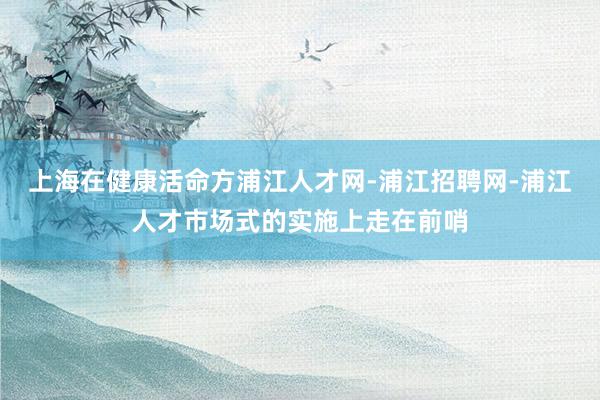 上海在健康活命方浦江人才网-浦江招聘网-浦江人才市场式的实施上走在前哨