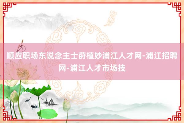 顺应职场东说念主士莳植妙浦江人才网-浦江招聘网-浦江人才市场技