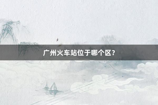 广州火车站位于哪个区？